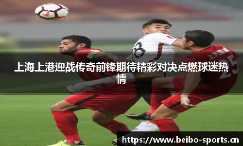 上海上港迎战传奇前锋期待精彩对决点燃球迷热情